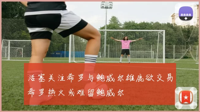活塞关注希罗与鲍威尔雄鹿欲交易希罗热火或难留鲍威尔