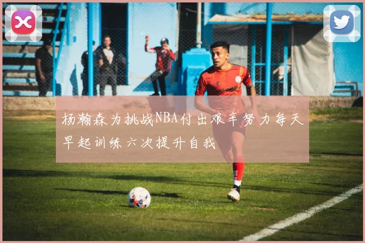 杨瀚森为挑战NBA付出艰辛努力每天早起训练六次提升自我