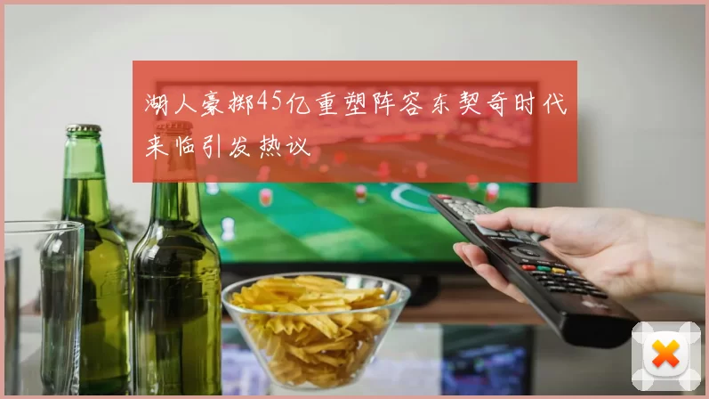 湖人豪掷45亿重塑阵容东契奇时代来临引发热议
