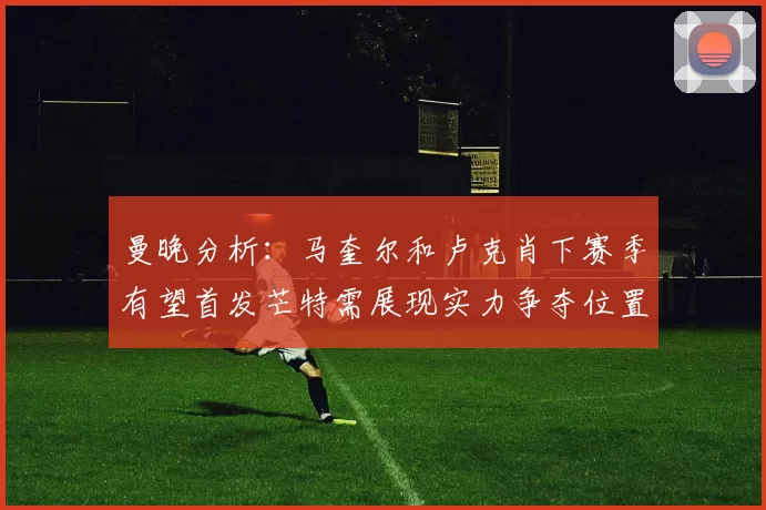 曼晚分析：马奎尔和卢克肖下赛季有望首发芒特需展现实力争夺位置